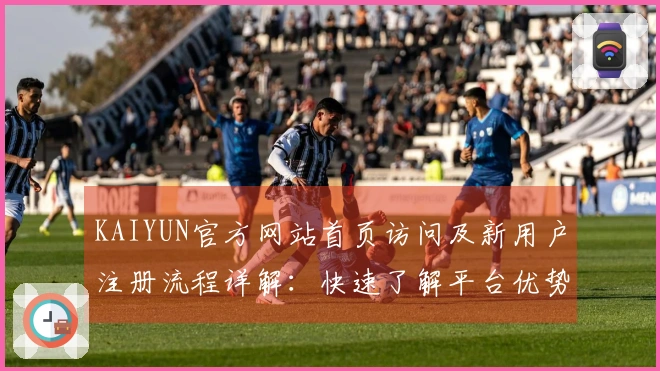 KAIYUN官方网站首页访问及新用户注册流程详解：快速了解平台优势与特色功能